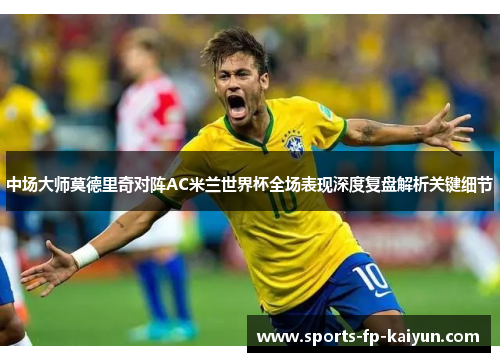 中场大师莫德里奇对阵AC米兰世界杯全场表现深度复盘解析关键细节 中场大师莫德里奇对阵AC米兰世界杯全场表现深度复盘解析关键细节