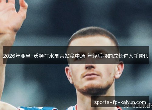 2026年亚当·沃顿在水晶宫站稳中场 年轻后腰的成长进入新阶段
